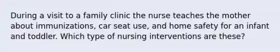 During a visit to a family clinic the nurse teaches the mother about immunizations, car seat use, and home safety for an infant and toddler. Which type of nursing interventions are these?