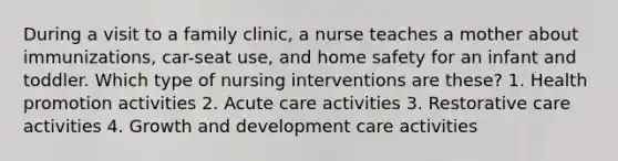 During a visit to a family clinic, a nurse teaches a mother about immunizations, car-seat use, and home safety for an infant and toddler. Which type of nursing interventions are these? 1. Health promotion activities 2. Acute care activities 3. Restorative care activities 4. Growth and development care activities