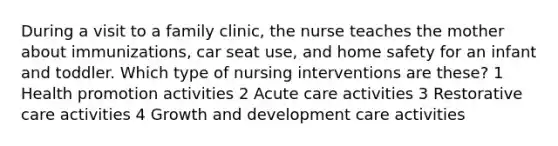 During a visit to a family clinic, the nurse teaches the mother about immunizations, car seat use, and home safety for an infant and toddler. Which type of nursing interventions are these? 1 Health promotion activities 2 Acute care activities 3 Restorative care activities 4 Growth and development care activities