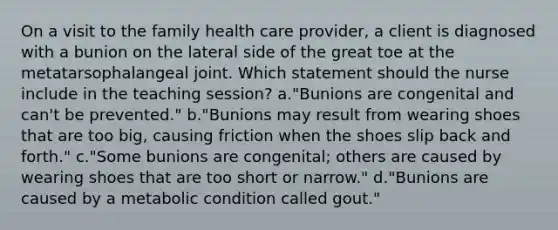 On a visit to the family health care provider, a client is diagnosed with a bunion on the lateral side of the great toe at the metatarsophalangeal joint. Which statement should the nurse include in the teaching session? a."Bunions are congenital and can't be prevented." b."Bunions may result from wearing shoes that are too big, causing friction when the shoes slip back and forth." c."Some bunions are congenital; others are caused by wearing shoes that are too short or narrow." d."Bunions are caused by a metabolic condition called gout."