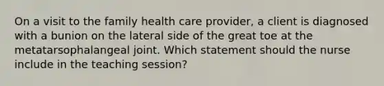 On a visit to the family health care provider, a client is diagnosed with a bunion on the lateral side of the great toe at the metatarsophalangeal joint. Which statement should the nurse include in the teaching session?