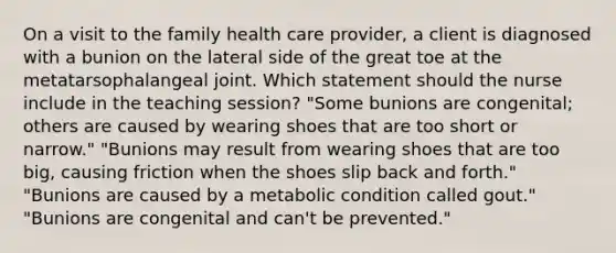 On a visit to the family health care provider, a client is diagnosed with a bunion on the lateral side of the great toe at the metatarsophalangeal joint. Which statement should the nurse include in the teaching session? "Some bunions are congenital; others are caused by wearing shoes that are too short or narrow." "Bunions may result from wearing shoes that are too big, causing friction when the shoes slip back and forth." "Bunions are caused by a metabolic condition called gout." "Bunions are congenital and can't be prevented."