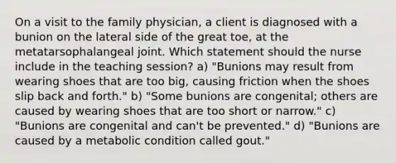 On a visit to the family physician, a client is diagnosed with a bunion on the lateral side of the great toe, at the metatarsophalangeal joint. Which statement should the nurse include in the teaching session? a) "Bunions may result from wearing shoes that are too big, causing friction when the shoes slip back and forth." b) "Some bunions are congenital; others are caused by wearing shoes that are too short or narrow." c) "Bunions are congenital and can't be prevented." d) "Bunions are caused by a metabolic condition called gout."