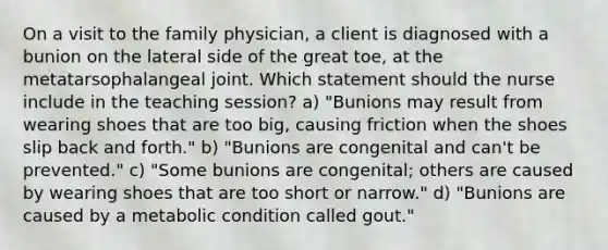 On a visit to the family physician, a client is diagnosed with a bunion on the lateral side of the great toe, at the metatarsophalangeal joint. Which statement should the nurse include in the teaching session? a) "Bunions may result from wearing shoes that are too big, causing friction when the shoes slip back and forth." b) "Bunions are congenital and can't be prevented." c) "Some bunions are congenital; others are caused by wearing shoes that are too short or narrow." d) "Bunions are caused by a metabolic condition called gout."