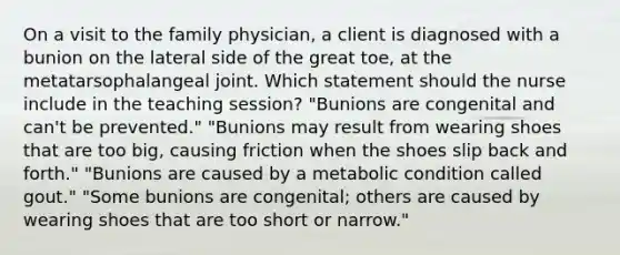 On a visit to the family physician, a client is diagnosed with a bunion on the lateral side of the great toe, at the metatarsophalangeal joint. Which statement should the nurse include in the teaching session? "Bunions are congenital and can't be prevented." "Bunions may result from wearing shoes that are too big, causing friction when the shoes slip back and forth." "Bunions are caused by a metabolic condition called gout." "Some bunions are congenital; others are caused by wearing shoes that are too short or narrow."