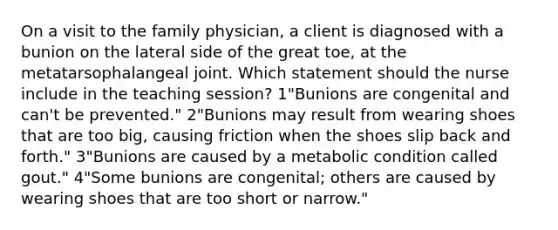 On a visit to the family physician, a client is diagnosed with a bunion on the lateral side of the great toe, at the metatarsophalangeal joint. Which statement should the nurse include in the teaching session? 1"Bunions are congenital and can't be prevented." 2"Bunions may result from wearing shoes that are too big, causing friction when the shoes slip back and forth." 3"Bunions are caused by a metabolic condition called gout." 4"Some bunions are congenital; others are caused by wearing shoes that are too short or narrow."