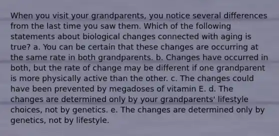 When you visit your grandparents, you notice several differences from the last time you saw them. Which of the following statements about biological changes connected with aging is true? a. You can be certain that these changes are occurring at the same rate in both grandparents. b. Changes have occurred in both, but the rate of change may be different if one grandparent is more physically active than the other. c. The changes could have been prevented by megadoses of vitamin E. d. The changes are determined only by your grandparents' lifestyle choices, not by genetics. e. The changes are determined only by genetics, not by lifestyle.