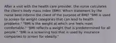 After a visit with the health care provider, the nurse calculates the client's body mass index (BMI). Which statement by the nurse best informs the client of the purpose of BMI? "BMI is used to screen for weight categories that can lead to health problems." "BMI is the weight at which one feels most comfortable." "BMI reflects a weight that is predetermined for all people." "BMI is a screening tool that is used by insurance companies to screen for obesity."