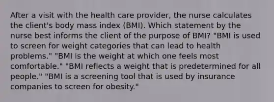 After a visit with the health care provider, the nurse calculates the client's body mass index (BMI). Which statement by the nurse best informs the client of the purpose of BMI? "BMI is used to screen for weight categories that can lead to health problems." "BMI is the weight at which one feels most comfortable." "BMI reflects a weight that is predetermined for all people." "BMI is a screening tool that is used by insurance companies to screen for obesity."