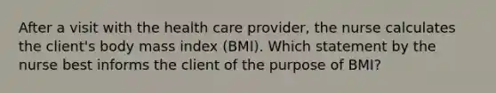 After a visit with the health care provider, the nurse calculates the client's body mass index (BMI). Which statement by the nurse best informs the client of the purpose of BMI?