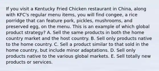 If you visit a Kentucky Fried Chicken restaurant in China, along with KFC's regular menu items, you will find congee, a rice porridge that can feature pork, pickles, mushrooms, and preserved egg, on the menu. This is an example of which global product strategy? A. Sell the same products in both the home country market and the host country. B. Sell only products native to the home country. C. Sell a product similar to that sold in the home country, but include minor adaptations. D. Sell only products native to the various global markets. E. Sell totally new products or services.