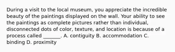 During a visit to the local museum, you appreciate the incredible beauty of the paintings displayed on the wall. Your ability to see the paintings as complete pictures rather than individual, disconnected dots of color, texture, and location is because of a process called _______. A. contiguity B. accommodation C. binding D. proximity