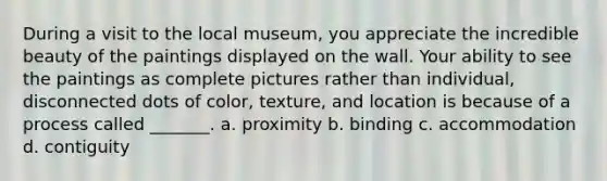 During a visit to the local museum, you appreciate the incredible beauty of the paintings displayed on the wall. Your ability to see the paintings as complete pictures rather than individual, disconnected dots of color, texture, and location is because of a process called _______. a. proximity b. binding c. accommodation d. contiguity