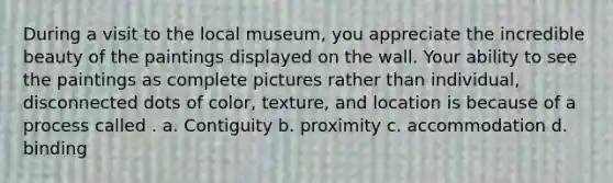 During a visit to the local museum, you appreciate the incredible beauty of the paintings displayed on the wall. Your ability to see the paintings as complete pictures rather than individual, disconnected dots of color, texture, and location is because of a process called . a. Contiguity b. proximity c. accommodation d. binding