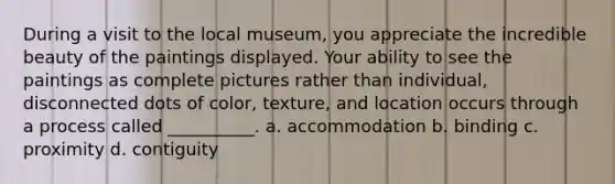 During a visit to the local museum, you appreciate the incredible beauty of the paintings displayed. Your ability to see the paintings as complete pictures rather than individual, disconnected dots of color, texture, and location occurs through a process called __________. a. accommodation b. binding c. proximity d. contiguity