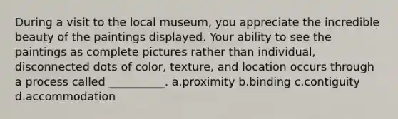 During a visit to the local museum, you appreciate the incredible beauty of the paintings displayed. Your ability to see the paintings as complete pictures rather than individual, disconnected dots of color, texture, and location occurs through a process called __________. a.proximity b.binding c.contiguity d.accommodation