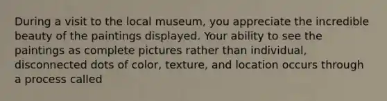 During a visit to the local museum, you appreciate the incredible beauty of the paintings displayed. Your ability to see the paintings as complete pictures rather than individual, disconnected dots of color, texture, and location occurs through a process called