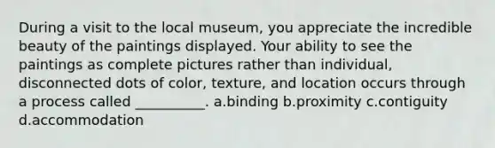 During a visit to the local museum, you appreciate the incredible beauty of the paintings displayed. Your ability to see the paintings as complete pictures rather than individual, disconnected dots of color, texture, and location occurs through a process called __________. a.binding b.proximity c.contiguity d.accommodation