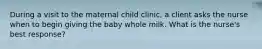 During a visit to the maternal child clinic, a client asks the nurse when to begin giving the baby whole milk. What is the nurse's best response?