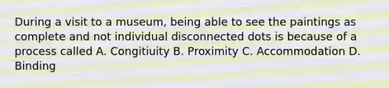 During a visit to a museum, being able to see the paintings as complete and not individual disconnected dots is because of a process called A. Congitiuity B. Proximity C. Accommodation D. Binding