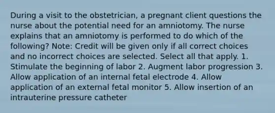 During a visit to the obstetrician, a pregnant client questions the nurse about the potential need for an amniotomy. The nurse explains that an amniotomy is performed to do which of the following? Note: Credit will be given only if all correct choices and no incorrect choices are selected. Select all that apply. 1. Stimulate the beginning of labor 2. Augment labor progression 3. Allow application of an internal fetal electrode 4. Allow application of an external fetal monitor 5. Allow insertion of an intrauterine pressure catheter