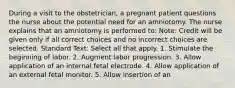 During a visit to the obstetrician, a pregnant patient questions the nurse about the potential need for an amniotomy. The nurse explains that an amniotomy is performed to: Note: Credit will be given only if all correct choices and no incorrect choices are selected. Standard Text: Select all that apply. 1. Stimulate the beginning of labor. 2. Augment labor progression. 3. Allow application of an internal fetal electrode. 4. Allow application of an external fetal monitor. 5. Allow insertion of an