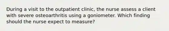 During a visit to the outpatient clinic, the nurse assess a client with severe osteoarthritis using a goniometer. Which finding should the nurse expect to measure?