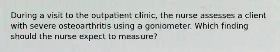 During a visit to the outpatient clinic, the nurse assesses a client with severe osteoarthritis using a goniometer. Which finding should the nurse expect to measure?