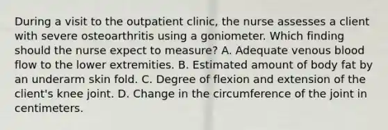 During a visit to the outpatient clinic, the nurse assesses a client with severe osteoarthritis using a goniometer. Which finding should the nurse expect to measure? A. Adequate venous blood flow to the lower extremities. B. Estimated amount of body fat by an underarm skin fold. C. Degree of flexion and extension of the client's knee joint. D. Change in the circumference of the joint in centimeters.