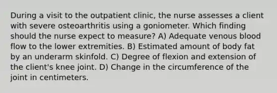 During a visit to the outpatient clinic, the nurse assesses a client with severe osteoarthritis using a goniometer. Which finding should the nurse expect to measure? A) Adequate venous blood flow to the lower extremities. B) Estimated amount of body fat by an underarm skinfold. C) Degree of flexion and extension of the client's knee joint. D) Change in the circumference of the joint in centimeters.