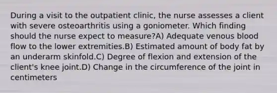 During a visit to the outpatient clinic, the nurse assesses a client with severe osteoarthritis using a goniometer. Which finding should the nurse expect to measure?A) Adequate venous blood flow to the lower extremities.B) Estimated amount of body fat by an underarm skinfold.C) Degree of flexion and extension of the client's knee joint.D) Change in the circumference of the joint in centimeters