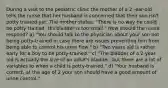 During a visit to the pediatric clinic the mother of a 2 -ear-old tells the nurse that her husband is concerned that their son isn't potty trained yet. The mother states, "There is no way he could be potty trained. His bladder is too small." How should the nurse respond? a) "You should talk to the physician about your son not being potty-trained in case there are issues preventing him from being able to control his urine flow." b) "Two years old is rather early for a boy to be potty-trained." c) "The bladder of a 2-year-old is actually the size of an adult's bladder, but there are a lot of variables to when a child is potty-trained." d) "Your husband is correct, at the age of 2 your son should have a good amount of urine control."