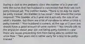 During a visit to the pediatric clinic the mother of a 2-year-old tells the nurse that her husband is concerned that their son isn't potty trained yet. The mother states, "There is no way he could be potty trained. His bladder is too small." How should the nurse respond? "The bladder of a 2-year-old is actually the size of an adult's bladder, but there are a lot of variables to when a child is potty-trained." "Your husband is correct, at the age of 2 your son should have a good amount of urine control." "You should talk to the physician about your son not being potty-trained in case there are issues preventing him from being able to control his urine flow." "Two years old is rather early for a boy to be potty-trained."