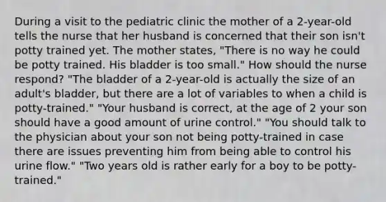 During a visit to the pediatric clinic the mother of a 2-year-old tells the nurse that her husband is concerned that their son isn't potty trained yet. The mother states, "There is no way he could be potty trained. His bladder is too small." How should the nurse respond? "The bladder of a 2-year-old is actually the size of an adult's bladder, but there are a lot of variables to when a child is potty-trained." "Your husband is correct, at the age of 2 your son should have a good amount of urine control." "You should talk to the physician about your son not being potty-trained in case there are issues preventing him from being able to control his urine flow." "Two years old is rather early for a boy to be potty-trained."