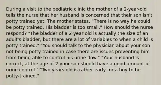 During a visit to the pediatric clinic the mother of a 2-year-old tells the nurse that her husband is concerned that their son isn't potty trained yet. The mother states, "There is no way he could be potty trained. His bladder is too small." How should the nurse respond? "The bladder of a 2-year-old is actually the size of an adult's bladder, but there are a lot of variables to when a child is potty-trained." "You should talk to the physician about your son not being potty-trained in case there are issues preventing him from being able to control his urine flow." "Your husband is correct, at the age of 2 your son should have a good amount of urine control." "Two years old is rather early for a boy to be potty-trained."