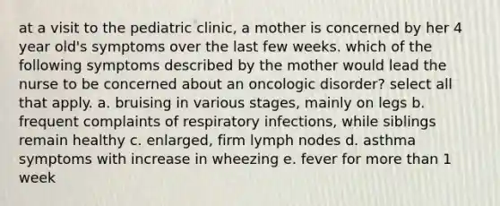 at a visit to the pediatric clinic, a mother is concerned by her 4 year old's symptoms over the last few weeks. which of the following symptoms described by the mother would lead the nurse to be concerned about an oncologic disorder? select all that apply. a. bruising in various stages, mainly on legs b. frequent complaints of respiratory infections, while siblings remain healthy c. enlarged, firm lymph nodes d. asthma symptoms with increase in wheezing e. fever for more than 1 week