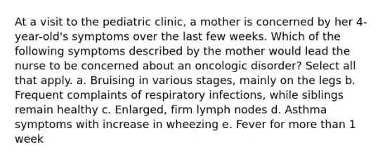 At a visit to the pediatric clinic, a mother is concerned by her 4-year-old's symptoms over the last few weeks. Which of the following symptoms described by the mother would lead the nurse to be concerned about an oncologic disorder? Select all that apply. a. Bruising in various stages, mainly on the legs b. Frequent complaints of respiratory infections, while siblings remain healthy c. Enlarged, firm lymph nodes d. Asthma symptoms with increase in wheezing e. Fever for more than 1 week