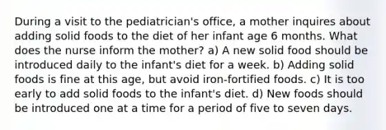 During a visit to the pediatrician's office, a mother inquires about adding solid foods to the diet of her infant age 6 months. What does the nurse inform the mother? a) A new solid food should be introduced daily to the infant's diet for a week. b) Adding solid foods is fine at this age, but avoid iron-fortified foods. c) It is too early to add solid foods to the infant's diet. d) New foods should be introduced one at a time for a period of five to seven days.