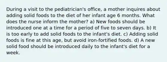 During a visit to the pediatrician's office, a mother inquires about adding solid foods to the diet of her infant age 6 months. What does the nurse inform the mother? a) New foods should be introduced one at a time for a period of five to seven days. b) It is too early to add solid foods to the infant's diet. c) Adding solid foods is fine at this age, but avoid iron-fortified foods. d) A new solid food should be introduced daily to the infant's diet for a week.