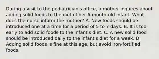 During a visit to the pediatrician's office, a mother inquires about adding solid foods to the diet of her 6-month-old infant. What does the nurse inform the mother? A. New foods should be introduced one at a time for a period of 5 to 7 days. B. It is too early to add solid foods to the infant's diet. C. A new solid food should be introduced daily to the infant's diet for a week. D. Adding solid foods is fine at this age, but avoid iron-fortified foods.