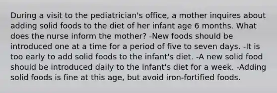 During a visit to the pediatrician's office, a mother inquires about adding solid foods to the diet of her infant age 6 months. What does the nurse inform the mother? -New foods should be introduced one at a time for a period of five to seven days. -It is too early to add solid foods to the infant's diet. -A new solid food should be introduced daily to the infant's diet for a week. -Adding solid foods is fine at this age, but avoid iron-fortified foods.