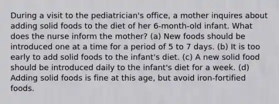 During a visit to the pediatrician's office, a mother inquires about adding solid foods to the diet of her 6-month-old infant. What does the nurse inform the mother? (a) New foods should be introduced one at a time for a period of 5 to 7 days. (b) It is too early to add solid foods to the infant's diet. (c) A new solid food should be introduced daily to the infant's diet for a week. (d) Adding solid foods is fine at this age, but avoid iron-fortified foods.