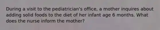 During a visit to the pediatrician's office, a mother inquires about adding solid foods to the diet of her infant age 6 months. What does the nurse inform the mother?