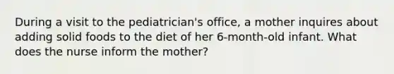 During a visit to the pediatrician's office, a mother inquires about adding solid foods to the diet of her 6-month-old infant. What does the nurse inform the mother?