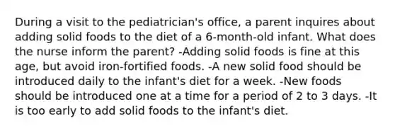 During a visit to the pediatrician's office, a parent inquires about adding solid foods to the diet of a 6-month-old infant. What does the nurse inform the parent? -Adding solid foods is fine at this age, but avoid iron-fortified foods. -A new solid food should be introduced daily to the infant's diet for a week. -New foods should be introduced one at a time for a period of 2 to 3 days. -It is too early to add solid foods to the infant's diet.