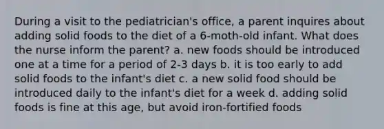 During a visit to the pediatrician's office, a parent inquires about adding solid foods to the diet of a 6-moth-old infant. What does the nurse inform the parent? a. new foods should be introduced one at a time for a period of 2-3 days b. it is too early to add solid foods to the infant's diet c. a new solid food should be introduced daily to the infant's diet for a week d. adding solid foods is fine at this age, but avoid iron-fortified foods