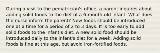 During a visit to the pediatrician's office, a parent inquires about adding solid foods to the diet of a 6-month-old infant. What does the nurse inform the parent? New foods should be introduced one at a time for a period of 2 to 3 days. It is too early to add solid foods to the infant's diet. A new solid food should be introduced daily to the infant's diet for a week. Adding solid foods is fine at this age, but avoid iron-fortified foods.