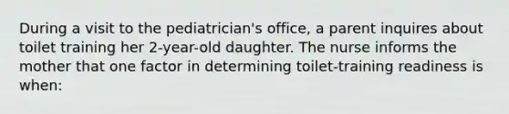 During a visit to the pediatrician's office, a parent inquires about toilet training her 2-year-old daughter. The nurse informs the mother that one factor in determining toilet-training readiness is when: