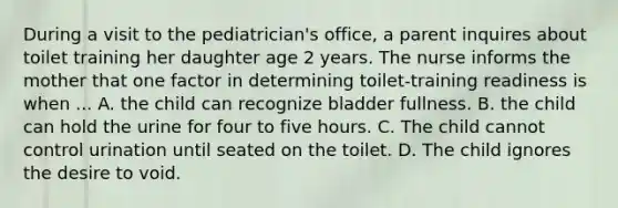 During a visit to the pediatrician's office, a parent inquires about toilet training her daughter age 2 years. The nurse informs the mother that one factor in determining toilet-training readiness is when ... A. the child can recognize bladder fullness. B. the child can hold the urine for four to five hours. C. The child cannot control urination until seated on the toilet. D. The child ignores the desire to void.