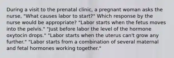 During a visit to the prenatal clinic, a pregnant woman asks the nurse, "What causes labor to start?" Which response by the nurse would be appropriate? "Labor starts when the fetus moves into the pelvis." "Just before labor the level of the hormone oxytocin drops." "Labor starts when the uterus can't grow any further." "Labor starts from a combination of several maternal and fetal hormones working together."